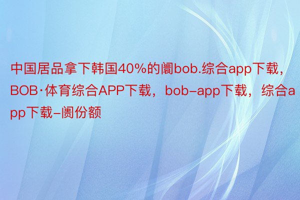中国居品拿下韩国40%的阛bob.综合app下载，BOB·体育综合APP下载，bob-app下载，综合app下载-阓份额