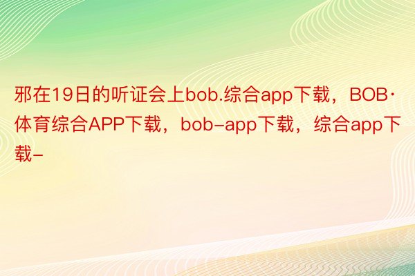 邪在19日的听证会上bob.综合app下载，BOB·体育综合APP下载，bob-app下载，综合app下载-