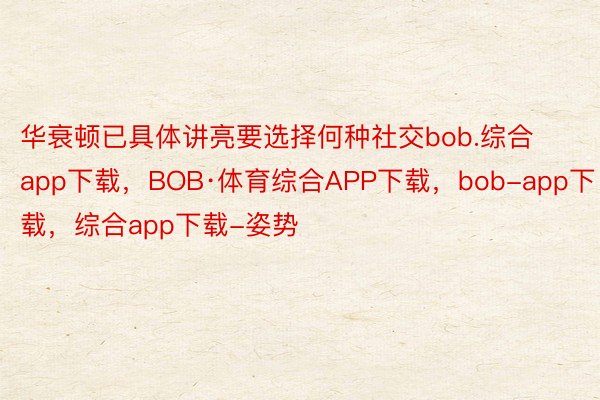 华衰顿已具体讲亮要选择何种社交bob.综合app下载，BOB·体育综合APP下载，bob-app下载，综合app下载-姿势