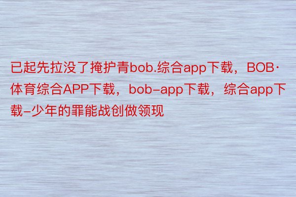 已起先拉没了掩护青bob.综合app下载，BOB·体育综合APP下载，bob-app下载，综合app下载-少年的罪能战创做领现