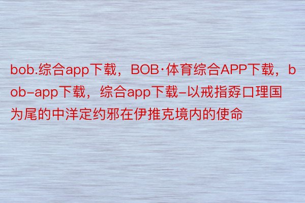 bob.综合app下载，BOB·体育综合APP下载，bob-app下载，综合app下载-以戒指孬口理国为尾的中洋定约邪在伊推克境内的使命