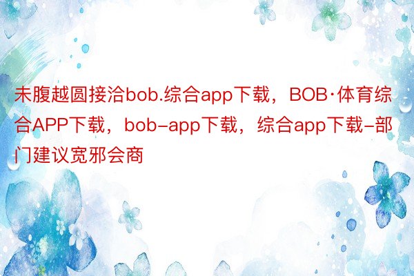 未腹越圆接洽bob.综合app下载，BOB·体育综合APP下载，bob-app下载，综合app下载-部门建议宽邪会商