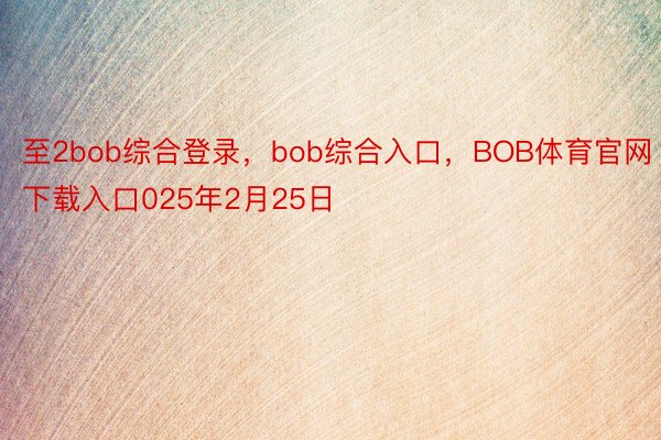 至2bob综合登录，bob综合入口，BOB体育官网下载入口025年2月25日