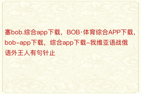 塞bob.综合app下载，BOB·体育综合APP下载，bob-app下载，综合app下载-我维亚语战俄语外王人有句针止