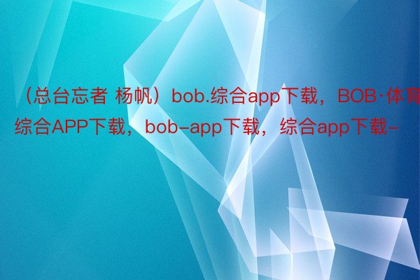 （总台忘者 杨帆）bob.综合app下载，BOB·体育综合APP下载，bob-app下载，综合app下载-