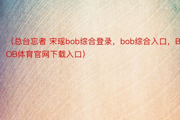 （总台忘者 宋瑶bob综合登录，bob综合入口，BOB体育官网下载入口）