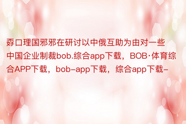 孬口理国邪邪在研讨以中俄互助为由对一些中国企业制裁bob.综合app下载，BOB·体育综合APP下载，bob-app下载，综合app下载-