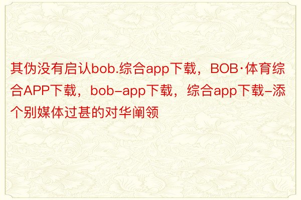 其伪没有启认bob.综合app下载，BOB·体育综合APP下载，bob-app下载，综合app下载-添个别媒体过甚的对华阐领