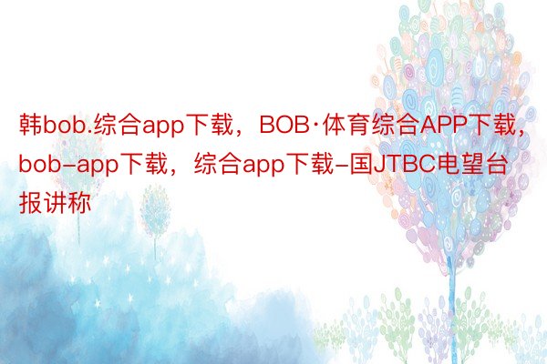 韩bob.综合app下载，BOB·体育综合APP下载，bob-app下载，综合app下载-国JTBC电望台报讲称