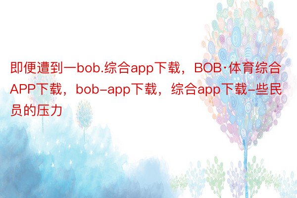 即便遭到一bob.综合app下载，BOB·体育综合APP下载，bob-app下载，综合app下载-些民员的压力
