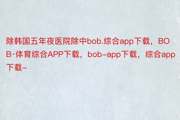 除韩国五年夜医院除中bob.综合app下载，BOB·体育综合APP下载，bob-app下载，综合app下载-