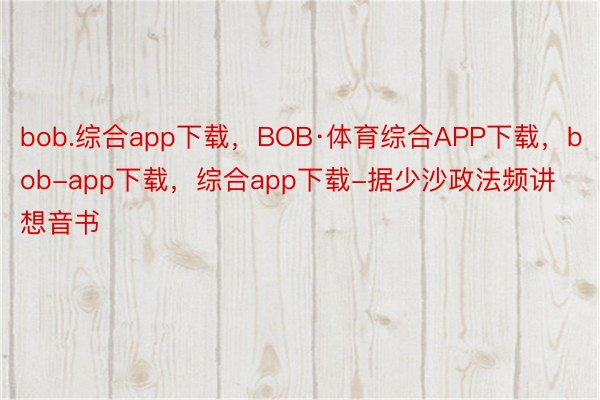 bob.综合app下载，BOB·体育综合APP下载，bob-app下载，综合app下载-据少沙政法频讲想音书