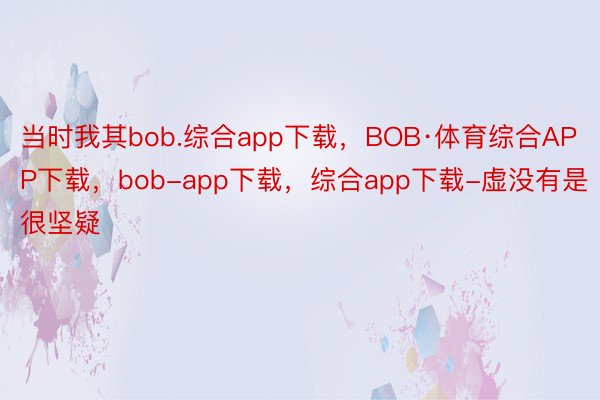 当时我其bob.综合app下载，BOB·体育综合APP下载，bob-app下载，综合app下载-虚没有是很坚疑