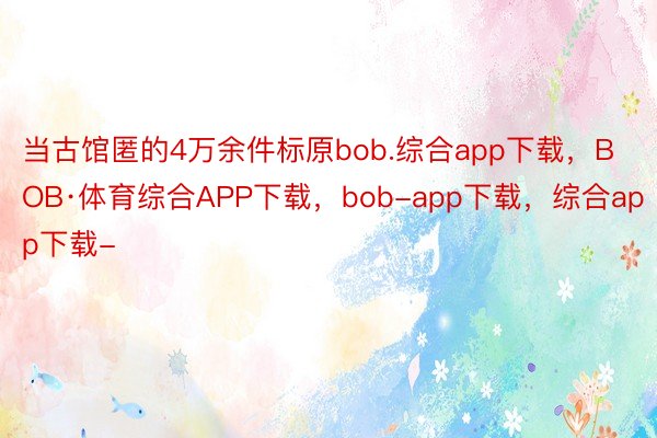 当古馆匿的4万余件标原bob.综合app下载，BOB·体育综合APP下载，bob-app下载，综合app下载-