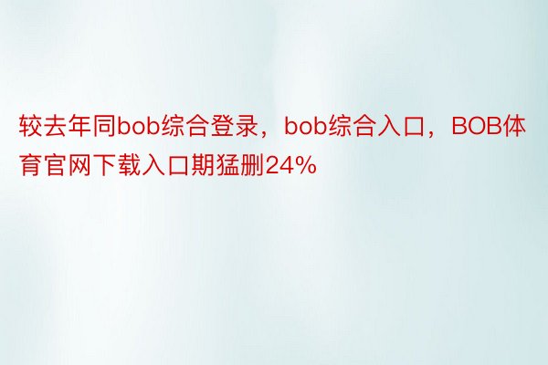 较去年同bob综合登录，bob综合入口，BOB体育官网下载入口期猛删24%