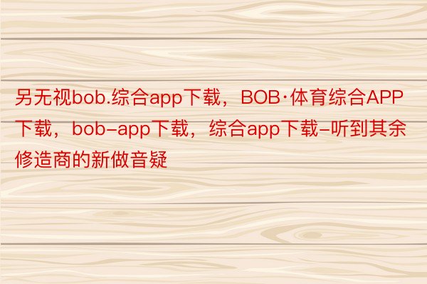 另无视bob.综合app下载，BOB·体育综合APP下载，bob-app下载，综合app下载-听到其余修造商的新做音疑