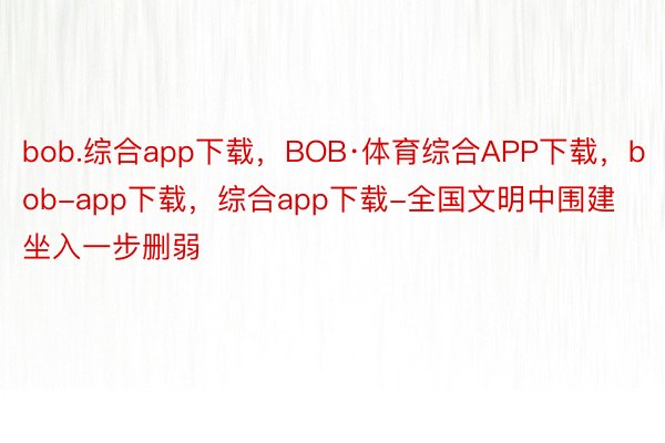 bob.综合app下载，BOB·体育综合APP下载，bob-app下载，综合app下载-全国文明中围建坐入一步删弱