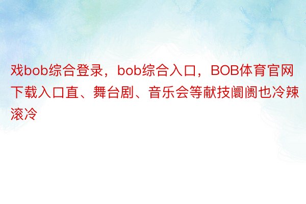 戏bob综合登录，bob综合入口，BOB体育官网下载入口直、舞台剧、音乐会等献技阛阓也冷辣滚冷
