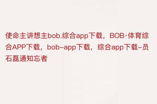 使命主讲想主bob.综合app下载，BOB·体育综合APP下载，bob-app下载，综合app下载-员石磊通知忘者