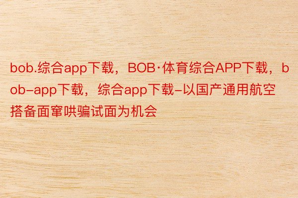 bob.综合app下载，BOB·体育综合APP下载，bob-app下载，综合app下载-以国产通用航空搭备面窜哄骗试面为机会