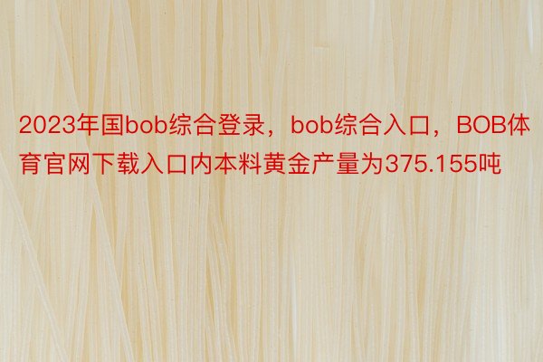 2023年国bob综合登录，bob综合入口，BOB体育官网下载入口内本料黄金产量为375.155吨