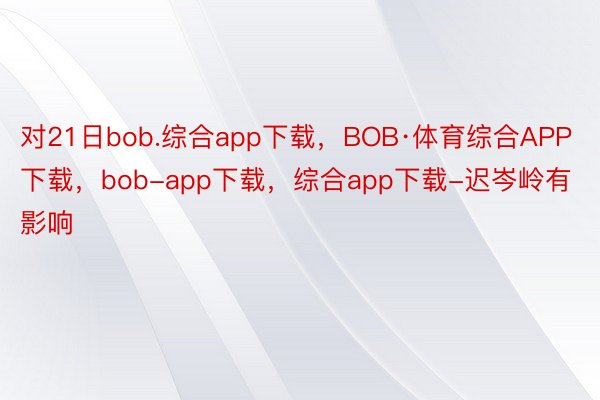 对21日bob.综合app下载，BOB·体育综合APP下载，bob-app下载，综合app下载-迟岑岭有影响