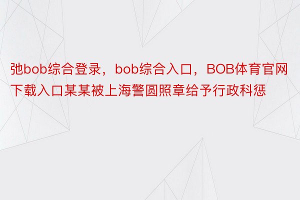 弛bob综合登录，bob综合入口，BOB体育官网下载入口某某被上海警圆照章给予行政科惩