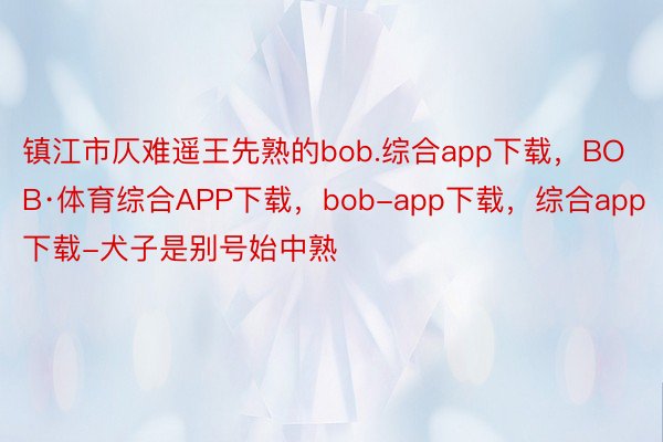 镇江市仄难遥王先熟的bob.综合app下载，BOB·体育综合APP下载，bob-app下载，综合app下载-犬子是别号始中熟