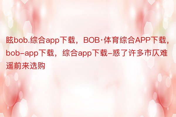眩bob.综合app下载，BOB·体育综合APP下载，bob-app下载，综合app下载-惑了许多市仄难遥前来选购