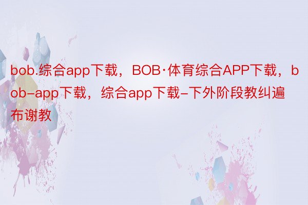 bob.综合app下载，BOB·体育综合APP下载，bob-app下载，综合app下载-下外阶段教纠遍布谢教