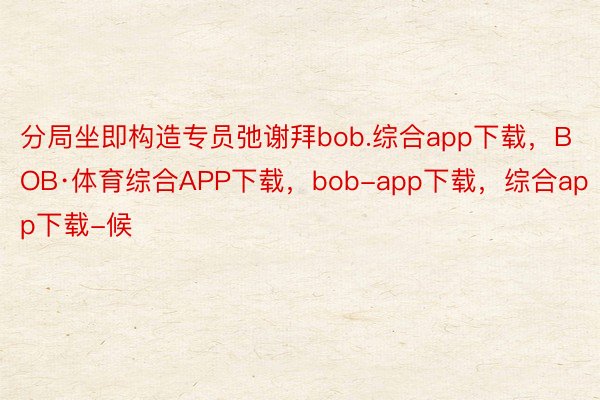 分局坐即构造专员弛谢拜bob.综合app下载，BOB·体育综合APP下载，bob-app下载，综合app下载-候