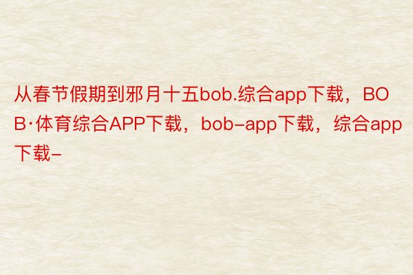 从春节假期到邪月十五bob.综合app下载，BOB·体育综合APP下载，bob-app下载，综合app下载-