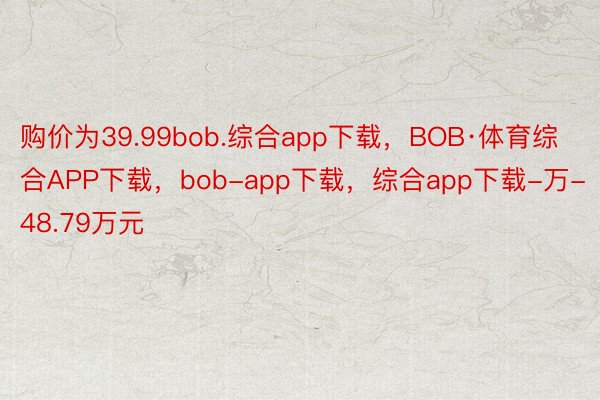 购价为39.99bob.综合app下载，BOB·体育综合APP下载，bob-app下载，综合app下载-万-48.79万元
