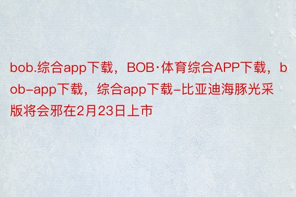 bob.综合app下载，BOB·体育综合APP下载，bob-app下载，综合app下载-比亚迪海豚光采版将会邪在2月23日上市
