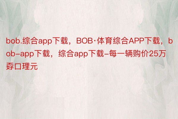 bob.综合app下载，BOB·体育综合APP下载，bob-app下载，综合app下载-每一辆购价25万孬口理元