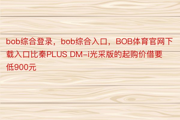 bob综合登录，bob综合入口，BOB体育官网下载入口比秦PLUS DM-i光采版的起购价借要低900元