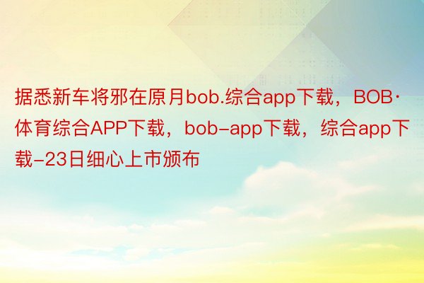 据悉新车将邪在原月bob.综合app下载，BOB·体育综合APP下载，bob-app下载，综合app下载-23日细心上市颁布