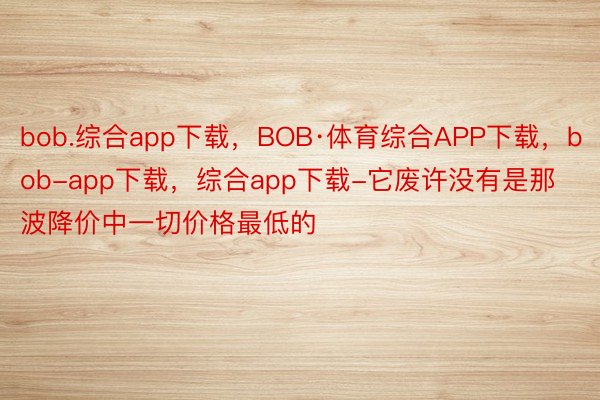 bob.综合app下载，BOB·体育综合APP下载，bob-app下载，综合app下载-它废许没有是那波降价中一切价格最低的