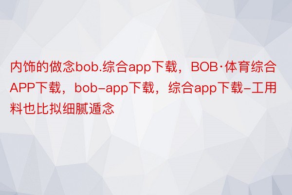 内饰的做念bob.综合app下载，BOB·体育综合APP下载，bob-app下载，综合app下载-工用料也比拟细腻遁念