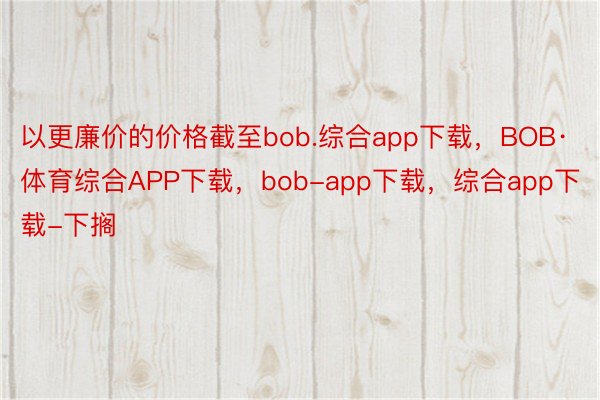 以更廉价的价格截至bob.综合app下载，BOB·体育综合APP下载，bob-app下载，综合app下载-下搁