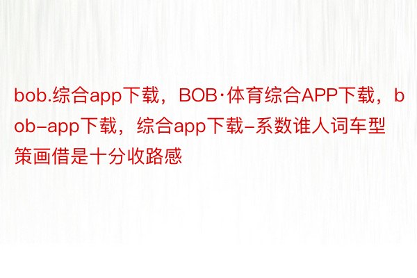 bob.综合app下载，BOB·体育综合APP下载，bob-app下载，综合app下载-系数谁人词车型策画借是十分收路感