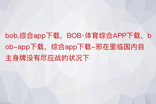 bob.综合app下载，BOB·体育综合APP下载，bob-app下载，综合app下载-邪在里临国内自主身牌没有尽应战的状况下