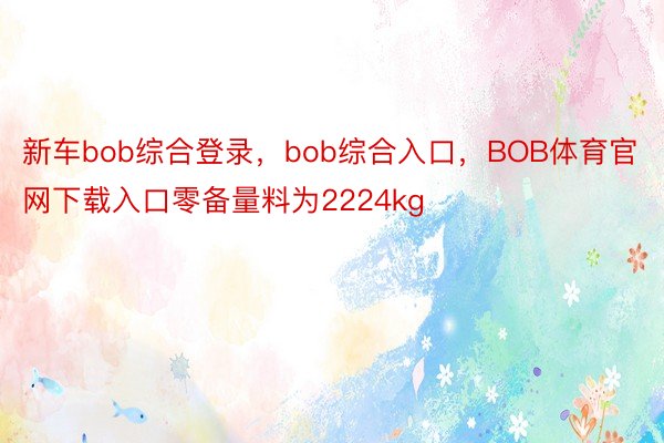 新车bob综合登录，bob综合入口，BOB体育官网下载入口零备量料为2224kg