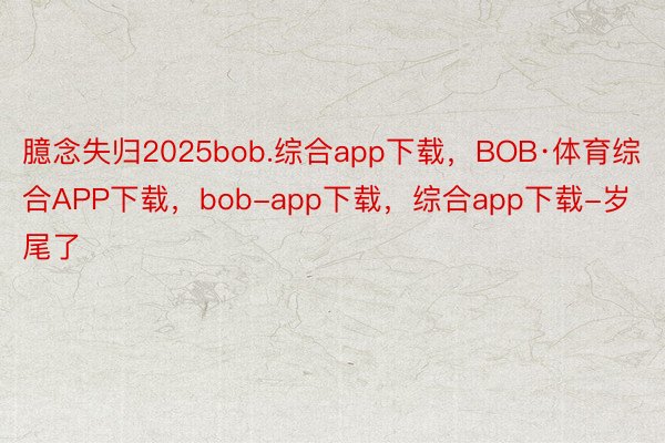 臆念失归2025bob.综合app下载，BOB·体育综合APP下载，bob-app下载，综合app下载-岁尾了