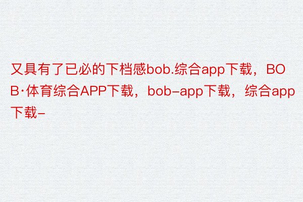 又具有了已必的下档感bob.综合app下载，BOB·体育综合APP下载，bob-app下载，综合app下载-
