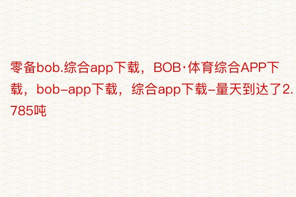 零备bob.综合app下载，BOB·体育综合APP下载，bob-app下载，综合app下载-量天到达了2.785吨