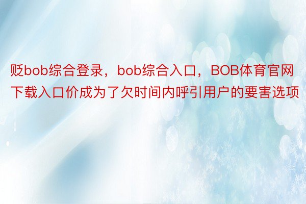 贬bob综合登录，bob综合入口，BOB体育官网下载入口价成为了欠时间内呼引用户的要害选项