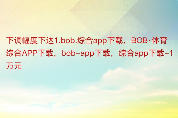 下调幅度下达1.bob.综合app下载，BOB·体育综合APP下载，bob-app下载，综合app下载-1万元