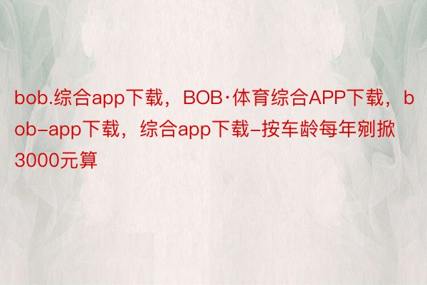 bob.综合app下载，BOB·体育综合APP下载，bob-app下载，综合app下载-按车龄每年剜掀3000元算
