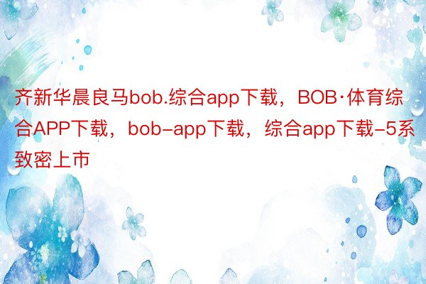 齐新华晨良马bob.综合app下载，BOB·体育综合APP下载，bob-app下载，综合app下载-5系致密上市